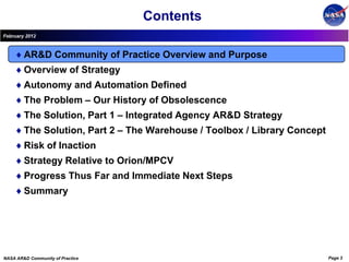 Contents
February 2012



        AR&D Community of Practice Overview and Purpose
        Overview of Strategy
        Autonomy and Automation Defined
        The Problem – Our History of Obsolescence
        The Solution, Part 1 – Integrated Agency AR&D Strategy
        The Solution, Part 2 – The Warehouse / Toolbox / Library Concept
        Risk of Inaction
        Strategy Relative to Orion/MPCV
        Progress Thus Far and Immediate Next Steps
        Summary




NASA AR&D Community of Practice                                            Page 3
 