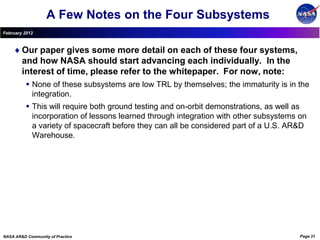 A Few Notes on the Four Subsystems
February 2012



        Our paper gives some more detail on each of these four systems,
        and how NASA should start advancing each individually. In the
        interest of time, please refer to the whitepaper. For now, note:
           None of these subsystems are low TRL by themselves; the immaturity is in the
            integration.
           This will require both ground testing and on-orbit demonstrations, as well as
            incorporation of lessons learned through integration with other subsystems on
            a variety of spacecraft before they can all be considered part of a U.S. AR&D
            Warehouse.




NASA AR&D Community of Practice                                                        Page 31
 