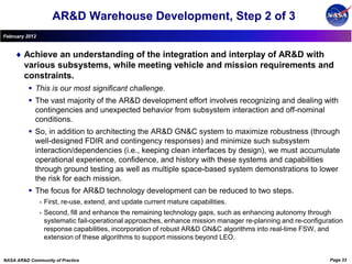 AR&D Warehouse Development, Step 2 of 3
February 2012


        Achieve an understanding of the integration and interplay of AR&D with
        various subsystems, while meeting vehicle and mission requirements and
        constraints.
           This is our most significant challenge.
           The vast majority of the AR&D development effort involves recognizing and dealing with
            contingencies and unexpected behavior from subsystem interaction and off-nominal
            conditions.
           So, in addition to architecting the AR&D GN&C system to maximize robustness (through
            well-designed FDIR and contingency responses) and minimize such subsystem
            interaction/dependencies (i.e., keeping clean interfaces by design), we must accumulate
            operational experience, confidence, and history with these systems and capabilities
            through ground testing as well as multiple space-based system demonstrations to lower
            the risk for each mission.
           The focus for AR&D technology development can be reduced to two steps.
                •   First, re-use, extend, and update current mature capabilities.
                •   Second, fill and enhance the remaining technology gaps, such as enhancing autonomy through
                    systematic fail-operational approaches, enhance mission manager re-planning and re-configuration
                    response capabilities, incorporation of robust AR&D GN&C algorithms into real-time FSW, and
                    extension of these algorithms to support missions beyond LEO.


NASA AR&D Community of Practice                                                                                Page 33
 