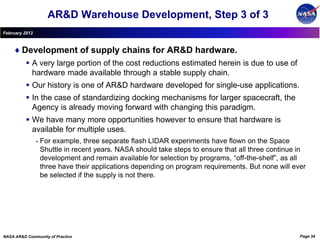 AR&D Warehouse Development, Step 3 of 3
February 2012



        Development of supply chains for AR&D hardware.
           A very large portion of the cost reductions estimated herein is due to use of
            hardware made available through a stable supply chain.
           Our history is one of AR&D hardware developed for single-use applications.
           In the case of standardizing docking mechanisms for larger spacecraft, the
            Agency is already moving forward with changing this paradigm.
           We have many more opportunities however to ensure that hardware is
            available for multiple uses.
                •   For example, three separate flash LIDAR experiments have flown on the Space
                    Shuttle in recent years. NASA should take steps to ensure that all three continue in
                    development and remain available for selection by programs, “off-the-shelf”, as all
                    three have their applications depending on program requirements. But none will ever
                    be selected if the supply is not there.




NASA AR&D Community of Practice                                                                       Page 34
 