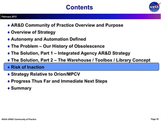 Contents
February 2012



        AR&D Community of Practice Overview and Purpose
        Overview of Strategy
        Autonomy and Automation Defined
        The Problem – Our History of Obsolescence
        The Solution, Part 1 – Integrated Agency AR&D Strategy
        The Solution, Part 2 – The Warehouse / Toolbox / Library Concept
        Risk of Inaction
        Strategy Relative to Orion/MPCV
        Progress Thus Far and Immediate Next Steps
        Summary




NASA AR&D Community of Practice                                            Page 35
 
