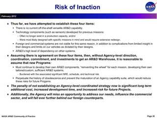 Risk of Inaction
February 2012


        Thus far, we have attempted to establish these four items:
           There is no current off-the-shelf versatile AR&D capability.
           Technology components (such as sensors) developed for previous missions:
                •   Often no longer exist in a production capacity, and/or
                •   Were most likely designed with specific missions in mind and would require extensive redesign.
           Foreign and commercial systems are not viable for this same reason, in addition to complications from limited insight in
            their designs and limits on our vehicles as dictated by their designs.
           AR&D’s high level of dependency on other systems.
        Assuming there is agreement on these four items, then, without Agency-level direction,
        coordination, commitment, and investments to get an AR&D Warehouse, it is reasonable to
        assume that new Programs:
           Must continue to develop their own AR&D components, “reinventing the wheel” for each mission, developing their own
            tailored/custom, sufficient AR&D systems.
                •   Burdened with the associated significant NRE, schedule, and technical risk.
           Perpetuate the history of obsolescence and prevent the maturation of an Agency capability suite, which would reduce
            these risks for future Progams.
        The penalty of not establishing an Agency-level coordinated strategy now is significant long term
        additional cost, increased development time, and increased risk for future Projects.
        Additionally, the Agency will miss an opportunity to address our needs, influence the commercial
        sector, and will fall ever further behind our foreign counterparts.




NASA AR&D Community of Practice                                                                                                Page 36
 