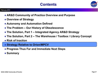 Contents
February 2012



        AR&D Community of Practice Overview and Purpose
        Overview of Strategy
        Autonomy and Automation Defined
        The Problem – Our History of Obsolescence
        The Solution, Part 1 – Integrated Agency AR&D Strategy
        The Solution, Part 2 – The Warehouse / Toolbox / Library Concept
        Risk of Inaction
        Strategy Relative to Orion/MPCV
        Progress Thus Far and Immediate Next Steps
        Summary




NASA AR&D Community of Practice                                            Page 37
 