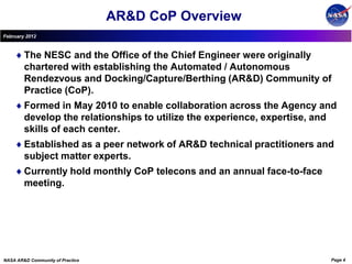 AR&D CoP Overview
February 2012



        The NESC and the Office of the Chief Engineer were originally
        chartered with establishing the Automated / Autonomous
        Rendezvous and Docking/Capture/Berthing (AR&D) Community of
        Practice (CoP).
        Formed in May 2010 to enable collaboration across the Agency and
        develop the relationships to utilize the experience, expertise, and
        skills of each center.
        Established as a peer network of AR&D technical practitioners and
        subject matter experts.
        Currently hold monthly CoP telecons and an annual face-to-face
        meeting.




NASA AR&D Community of Practice                                          Page 4
 