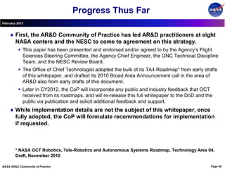 Progress Thus Far
February 2012


        First, the AR&D Community of Practice has led AR&D practitioners at eight
        NASA centers and the NESC to come to agreement on this strategy.
           This paper has been presented and endorsed and/or agreed to by the Agency’s Flight
            Sciences Steering Committee, the Agency Chief Engineer, the GNC Technical Discipline
            Team, and the NESC Review Board.
           The Office of Chief Technologist adopted the bulk of its TA4 Roadmap* from early drafts
            of this whitepaper, and drafted its 2010 Broad Area Announcement call in the area of
            AR&D also from early drafts of this document.
           Later in CY2012, the CoP will incorporate any public and industry feedback that OCT
            received from its roadmaps, and will re-release this full whitepaper to the DoD and the
            public via publication and solicit additional feedback and support.
        While implementation details are not the subject of this whitepaper, once
        fully adopted, the CoP will formulate recommendations for implementation
        if requested.



        * NASA OCT Robotics, Tele-Robotics and Autonomous Systems Roadmap, Technology Area 04,
        Draft, November 2010

NASA AR&D Community of Practice                                                                   Page 40
 