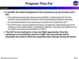 Progress Thus Far
February 2012


        In parallel, the initial development of the warehouse can go forward, and it
        has.
           The warehouse concept has already received $225k in institutional funds from the
            centers to begin building the warehouse and the standardized interfaces necessary.
           An initial demonstration of the warehouse was performed in September 2011.
           The CoP hopes to acquire additional funding to complete the initial development of the
            warehouse and to demonstrate it, especially its algorithm modularity and capability to run
            in multiple environments and testbeds in FY2012.
        The CoP is also looking for a low cost flight opportunity. Once the
        warehouse is successfully used for a flight, the cost savings will be
        calculated and used to refine the projected costs already mentioned herein.




NASA AR&D Community of Practice                                                                   Page 41
 