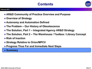 Contents
February 2012



        AR&D Community of Practice Overview and Purpose
        Overview of Strategy
        Autonomy and Automation Defined
        The Problem – Our History of Obsolescence
        The Solution, Part 1 – Integrated Agency AR&D Strategy
        The Solution, Part 2 – The Warehouse / Toolbox / Library Concept
        Risk of Inaction
        Strategy Relative to Orion/MPCV
        Progress Thus Far and Immediate Next Steps
        Summary




NASA AR&D Community of Practice                                            Page 42
 