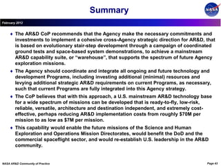 Summary
February 2012


        The AR&D CoP recommends that the Agency make the necessary commitments and
        investments to implement a cohesive cross-Agency strategic direction for AR&D, that
        is based on evolutionary stair-step development through a campaign of coordinated
        ground tests and space-based system demonstrations, to achieve a mainstream
        AR&D capability suite, or “warehouse”, that supports the spectrum of future Agency
        exploration missions.
        The Agency should coordinate and integrate all ongoing and future technology and
        development Programs, including investing additional (minimal) resources and
        levying additional strategic AR&D requirements on current Programs, as necessary,
        such that current Programs are fully integrated into this Agency strategy.
        The CoP believes that with this approach, a U.S. mainstream AR&D technology base
        for a wide spectrum of missions can be developed that is ready-to-fly, low-risk,
        reliable, versatile, architecture and destination independent, and extremely cost-
        effective, perhaps reducing AR&D implementation costs from roughly $70M per
        mission to as low as $7M per mission.
        This capability would enable the future missions of the Science and Human
        Exploration and Operations Mission Directorates, would benefit the DoD and the
        commercial spaceflight sector, and would re-establish U.S. leadership in the AR&D
        community.


NASA AR&D Community of Practice                                                         Page 43
 
