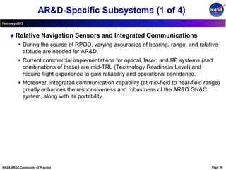 AR&D-Specific Subsystems (1 of 4)
February 2012



        Relative Navigation Sensors and Integrated Communications
           During the course of RPOD, varying accuracies of bearing, range, and relative
            attitude are needed for AR&D.
           Current commercial implementations for optical, laser, and RF systems (and
            combinations of these) are mid-TRL (Technology Readiness Level) and
            require flight experience to gain reliability and operational confidence.
           Moreover, integrated communication capability (at mid-field to near-field range)
            greatly enhances the responsiveness and robustness of the AR&D GN&C
            system, along with its portability.




NASA AR&D Community of Practice                                                         Page 46
 