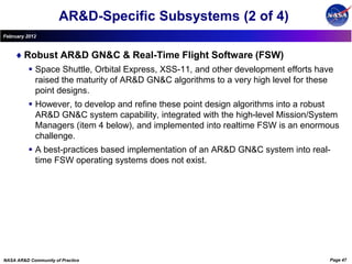 AR&D-Specific Subsystems (2 of 4)
February 2012



        Robust AR&D GN&C & Real-Time Flight Software (FSW)
           Space Shuttle, Orbital Express, XSS-11, and other development efforts have
            raised the maturity of AR&D GN&C algorithms to a very high level for these
            point designs.
           However, to develop and refine these point design algorithms into a robust
            AR&D GN&C system capability, integrated with the high-level Mission/System
            Managers (item 4 below), and implemented into realtime FSW is an enormous
            challenge.
           A best-practices based implementation of an AR&D GN&C system into real-
            time FSW operating systems does not exist.




NASA AR&D Community of Practice                                                      Page 47
 