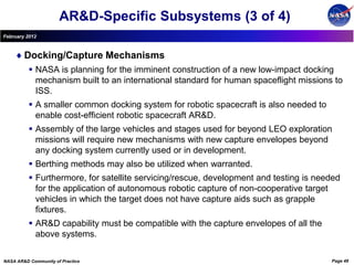 AR&D-Specific Subsystems (3 of 4)
February 2012



        Docking/Capture Mechanisms
           NASA is planning for the imminent construction of a new low-impact docking
            mechanism built to an international standard for human spaceflight missions to
            ISS.
           A smaller common docking system for robotic spacecraft is also needed to
            enable cost-efficient robotic spacecraft AR&D.
           Assembly of the large vehicles and stages used for beyond LEO exploration
            missions will require new mechanisms with new capture envelopes beyond
            any docking system currently used or in development.
           Berthing methods may also be utilized when warranted.
           Furthermore, for satellite servicing/rescue, development and testing is needed
            for the application of autonomous robotic capture of non-cooperative target
            vehicles in which the target does not have capture aids such as grapple
            fixtures.
           AR&D capability must be compatible with the capture envelopes of all the
            above systems.

NASA AR&D Community of Practice                                                        Page 48
 