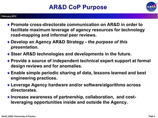 AR&D CoP Purpose
February 2012



        Promote cross-directorate communication on AR&D in order to
        facilitate maximum leverage of agency resources for technology
        road-mapping and informal peer reviews.
        Develop an Agency AR&D Strategy - the purpose of this
        presentation.
        Steer AR&D technologies and developments in the future.
        Provide a source of independent technical expert support at formal
        design reviews and for anomalies.
        Enable simple periodic sharing of data, lessons learned and best
        engineering practices.
        Leverage Agency hardware and/or software/algorithms across
        directorates.
        Increase awareness of partnership, collaboration, and cost-
        leveraging opportunities inside and outside the Agency.


NASA AR&D Community of Practice                                            Page 5
 