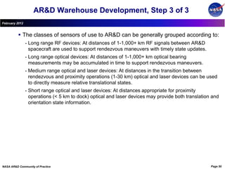 AR&D Warehouse Development, Step 3 of 3
February 2012


           The classes of sensors of use to AR&D can be generally grouped according to:
                •   Long range RF devices: At distances of 1-1,000+ km RF signals between AR&D
                    spacecraft are used to support rendezvous maneuvers with timely state updates.
                •   Long range optical devices: At distances of 1-1,000+ km optical bearing
                    measurements may be accumulated in time to support rendezvous maneuvers.
                •   Medium range optical and laser devices: At distances in the transition between
                    rendezvous and proximity operations (1-30 km) optical and laser devices can be used
                    to directly measure relative translational states.
                •   Short range optical and laser devices: At distances appropriate for proximity
                    operations (< 5 km to dock) optical and laser devices may provide both translation and
                    orientation state information.




NASA AR&D Community of Practice                                                                       Page 50
 