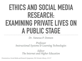 ETHICS AND SOCIAL MEDIA
RESEARCH:
EXAMINING PRIVATE LIVES ON
A PUBLIC STAGE
Dr. Vanessa P. Dennen
Professor
Instructional Systems & Learning Technologies
Editor
The Internet and Higher Education
Presentation at Social Media and Research Symposium, FSU Strozier Library, 3/3/17
 