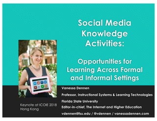 Social Media
Knowledge
Activities:
Opportunities for
Learning Across Formal
and Informal Settings
Vanessa Dennen
Professor, Instructional Systems & Learning Technologies
Florida State University
Editor-in-chief, The Internet and Higher Education
vdennen@fsu.edu / @vdennen / vanessadennen.com
Keynote at ICOIE 2018
Hong Kong
 
