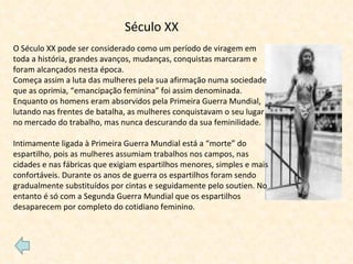 Século XX O Século XX pode ser considerado como um período de viragem em toda a história, grandes avanços, mudanças, conquistas marcaram e foram alcançados nesta época. Começa assim a luta das mulheres pela sua afirmação numa sociedade que as oprimia, “emancipação feminina” foi assim denominada. Enquanto os homens eram absorvidos pela Primeira Guerra Mundial, lutando nas frentes de batalha, as mulheres conquistavam o seu lugar no mercado do trabalho, mas nunca descurando da sua feminilidade. Intimamente ligada à Primeira Guerra Mundial está a “morte” do espartilho, pois as mulheres assumiam trabalhos nos campos, nas cidades e nas fábricas que exigiam espartilhos menores, simples e mais confortáveis. Durante os anos de guerra os espartilhos foram sendo gradualmente substituídos por cintas e seguidamente pelo soutien. No entanto é só com a Segunda Guerra Mundial que os espartilhos desaparecem por completo do cotidiano feminino. 