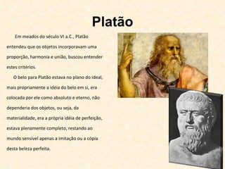 Platão Em meados do século VI a.C., Platão entendeu que os objetos incorporavam uma proporção, harmonia e união, buscou entender estes critérios.  O belo para Platão estava no plano do ideal, mais propriamente a idéia do belo em si, era colocada por ele como absoluto e eterno, não dependeria dos objetos, ou seja, da materialidade, era a própria idéia de perfeição, estava plenamente completo, restando ao mundo sensível apenas a imitação ou a cópia desta beleza perfeita. 