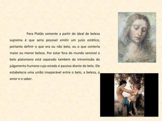 Para Platão somente a partir do ideal de beleza suprema é que seria possível emitir um juízo estético, portanto definir o que era ou não belo, ou o que conteria maior ou menor beleza. Por estar fora do mundo sensível o belo platoniano está separado também da intromissão do julgamento humano cujo estado é passivo diante do belo. Ele estabelecia uma união inseparável entre o belo, a beleza, o amor e o saber. 