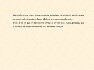 Platão afirma que o belo é uma manifestação do bem, da perfeição. A Estética tem um papel muito importante ligado à beleza, bem estar, sedução, arte...  Desde o dia em que Eva colheu uma folha para enfeitar a sua nudez, percebeu que a natureza lhe fornecia elementos para a beleza e sedução. 