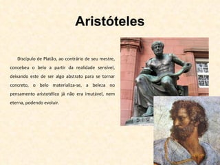 Aristóteles Discípulo de Platão, ao contrário de seu mestre, concebeu o belo a partir da realidade sensível, deixando este de ser algo abstrato para se tornar concreto, o belo materializa-se, a beleza no pensamento aristotélico já não era imutável, nem eterna, podendo evoluir. 