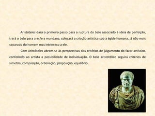 Aristóteles dará o primeiro passo para a ruptura do belo associado à idéia de perfeição, trará o belo para a esfera mundana, colocará a criação artística sob a égide humana, já não mais separado do homem mas intrínseco a ele. Com Aristóteles abrem-se às perspectivas dos critérios de julgamento do fazer artístico, conferindo ao artista a possibilidade de individuação. O belo aristotélico seguirá critérios de simetria, composição, ordenação, proposição, equilíbrio. 