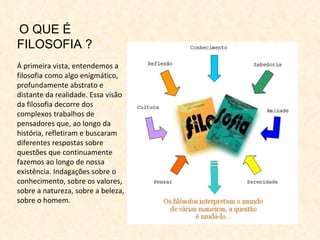 O QUE É FILOSOFIA ? Á primeira vista, entendemos a filosofia como algo enigmático, profundamente abstrato e distante da realidade. Essa visão da filosofia decorre dos complexos trabalhos de pensadores que, ao longo da história, refletiram e buscaram diferentes respostas sobre questões que continuamente fazemos ao longo de nossa existência. Indagações sobre o conhecimento, sobre os valores, sobre a natureza, sobre a beleza, sobre o homem. 