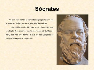 Sócrates Um dos mais notórios pensadores gregos foi um dos primeiros a refletir sobre as questões da estética. Nos diálogos de Sócrates com Hípias, há uma refutação dos conceitos tradicionalmente atribuídos ao belo, ele não irá definir o que é belo julgando-se incapaz de explicar o belo em si. 
