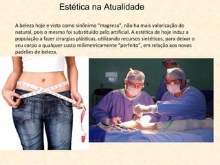 Estética na Atualidade A beleza hoje e vista como sinônimo “magreza”, não ha mais valorização do natural, pois o mesmo foi substituído pelo artificial. A estética de hoje induz a população a fazer cirurgias plásticas, utilizando recursos sintéticos, para deixar o seu corpo a qualquer custo milimetricamente “perfeito”, em relação aos novos padrões de beleza.  