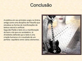 Conclusão A estética em seu princípio surgiu na Grécia antiga como uma disciplina de Filosofia que estudava as formas de manifestações de beleza natural e artificial. Segundo Platão o belo era a manifestação do bom e do que era verdadeiro. Já  Aristóteles defende que o belo é uma criação humana e é o resultado de um perfeito  equilíbrio entre vários elementos . 