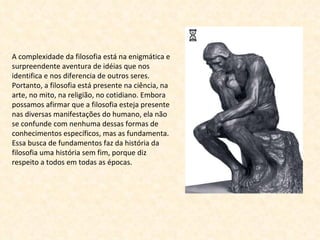A complexidade da filosofia está na enigmática e surpreendente aventura de idéias que nos identifica e nos diferencia de outros seres. Portanto, a filosofia está presente na ciência, na arte, no mito, na religião, no cotidiano. Embora possamos afirmar que a filosofia esteja presente nas diversas manifestações do humano, ela não se confunde com nenhuma dessas formas de conhecimentos específicos, mas as fundamenta. Essa busca de fundamentos faz da história da filosofia uma história sem fim, porque diz respeito a todos em todas as épocas. 