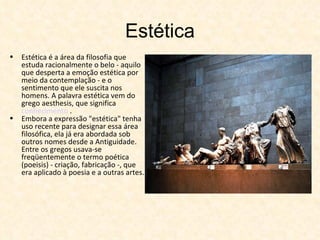 Estética Estética é a área da filosofia que estuda racionalmente o belo - aquilo que desperta a emoção estética por meio da contemplação - e o sentimento que ele suscita nos homens. A palavra estética vem do grego aesthesis, que significa  conhecimento  . Embora a expressão "estética" tenha uso recente para designar essa área filosófica, ela já era abordada sob outros nomes desde a Antiguidade. Entre os gregos usava-se freqüentemente o termo poética (poeisis) - criação, fabricação -, que era aplicado à poesia e a outras artes.  