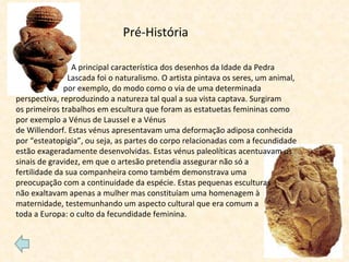 A principal característica dos desenhos da Idade da Pedra  Lascada foi o naturalismo. O artista pintava os seres, um animal,  por exemplo, do modo como o via de uma determinada perspectiva, reproduzindo a natureza tal qual a sua vista captava. Surgiram os primeiros trabalhos em escultura que foram as estatuetas femininas como por exemplo a Vénus de Laussel e a Vénus de Willendorf. Estas vénus apresentavam uma deformação adiposa conhecida por “esteatopigia”, ou seja, as partes do corpo relacionadas com a fecundidade estão exageradamente desenvolvidas. Estas vénus paleolíticas acentuavam os sinais de gravidez, em que o artesão pretendia assegurar não só a  fertilidade da sua companheira como também demonstrava uma  preocupação com a continuidade da espécie. Estas pequenas esculturas  não exaltavam apenas a mulher mas constituíam uma homenagem à maternidade, testemunhando um aspecto cultural que era comum a  toda a Europa: o culto da fecundidade feminina. Pré-História 