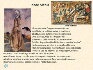 Idade Média     O pensamento Grego que consistia no  equilíbrio, na unidade entre o sujeito e o  objeto, não só autorizava como solicitava  uma estética, mas esta filosofia foi  substituída pela ascensão do pensamento  Cristão. Segundo o ideal Cristão era preciso “matar” tudo o que era sensível e sensual no Homem.   Os líderes religiosos manifestavam a sua indignação  contra o uso de adornos ou maquiagem, que era encarada como uma força maléfica e sinal de impureza. As mulheres foram completamente apagadas enquanto seres sensuais. A higiene geral era praticamente nula nesta época, fator contributivo para o desenvolvimento das  pestes(exemplo: Peste Bubónica). 