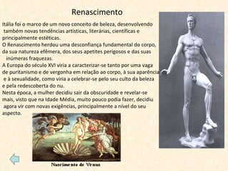 Renascimento Itália foi o marco de um novo conceito de beleza, desenvolvendo também novas tendências artísticas, literárias, científicas e principalmente estéticas. O Renascimento herdou uma desconfiança fundamental do corpo,  da sua natureza efêmera, dos seus apetites perigosos e das suas  inúmeras fraquezas. A Europa do século XVI viria a caracterizar-se tanto por uma vaga  de puritanismo e de vergonha em relação ao corpo, à sua aparência e à sexualidade, como viria a celebrar-se pelo seu culto da beleza  e pela redescoberta do nu. Nesta época, a mulher decidiu sair da obscuridade e revelar-se  mais, visto que na Idade Média, muito pouco podia fazer, decidiu agora vir com novas exigências, principalmente a nível do seu  aspecto.   