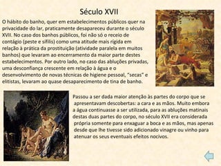 Século XVII O hábito do banho, quer em estabelecimentos públicos quer na privacidade do lar, praticamente desapareceu durante o século XVII. No caso dos banhos públicos, foi não só o receio de contágio (peste e sífilis) como uma atitude mais rígida em relação à prática da prostituição (atividade paralela em muitos banhos) que levaram ao encerramento da maior parte destes estabelecimentos. Por outro lado, no caso das abluções privadas, uma desconfiança crescente em relação à água e o desenvolvimento de novas técnicas de higiene pessoal, “secas” e elitistas, levaram ao quase desaparecimento de tina de banho. Passou a ser dada maior atenção às partes do corpo que se apresentavam descobertas: a cara e as mãos. Muito embora  a água continuasse a ser utilizada, para as abluções matinais  destas duas partes do corpo, no século XVII era considerada própria somente para enxaguar a boca e as mãos, mas apenas desde que lhe tivesse sido adicionado vinagre ou vinho para atenuar os seus eventuais efeitos nocivos.  