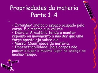 Propriedades da materia Parte 1 .4 •  Extensão: Indica o espaço ocupado pelo corpo. É o mesmo que volume.  • Inércia: A matéria tende a manter repouso ou movimento a não ser que uma força oposta aja sobre ela.  • Massa: Quantidade de matéria.  • Impenetrabilidade: Dois corpos não podem ocupar o mesmo lugar no espaço ao mesmo tempo.  