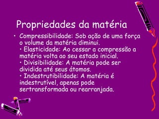 Propriedades da matéria Compressibilidade: Sob ação de uma força o volume da matéria diminui.  • Elasticidade: Ao cessar a compressão a matéria volta ao seu estado inicial.  • Divisibilidade: A matéria pode ser dividida até seus átomos.  • Indestrutibilidade: A matéria é indestrutível, apenas pode sertransformada ou rearranjada.  