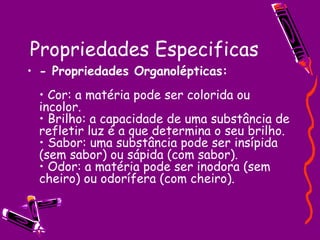 Propriedades Especificas - Propriedades Organolépticas:   • Cor: a matéria pode ser colorida ou incolor.  • Brilho: a capacidade de uma substância de refletir luz é a que determina o seu brilho.  • Sabor: uma substância pode ser insípida (sem sabor) ou sápida (com sabor).  • Odor: a matéria pode ser inodora (sem cheiro) ou odorífera (com cheiro).  