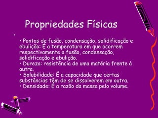 Propriedades Físicas •  Pontos de fusão, condensação, solidificação e ebulição: É a temperatura em que ocorrem respectivamente a fusão, condensação, solidificação e ebulição.  • Dureza: resistência de uma matéria frente à outra.  • Solubilidade: É a capacidade que certas substâncias têm de se dissolverem em outra.  • Densidade: É a razão da massa pelo volume.  
