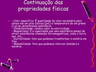 Continuação das propriedades físicas •  Calor específico: É quantidade de calor necessária para elevar em um grau Celcius (1oC) a temperatura de um grama (1 g) de determinada substância.  • Condutibilidade: conduz calor ou eletricidade.  • Magnetismo: É a capacidade que uma substância possui de atrair substâncias chamadas ferromagnéticas, como o ferro, aço, etc.  • Ductibilidade: fato que podemos transformar a matéria em fios.  • Maleabilidade: fato que podemos retorcer (moldar) a matéria.  
