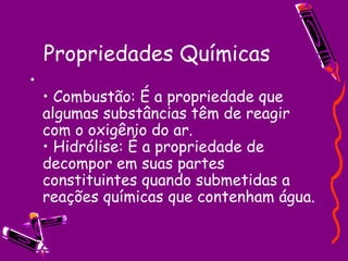 Propriedades Químicas • Combustão: É a propriedade que algumas substâncias têm de reagir com o oxigênio do ar.  • Hidrólise: É a propriedade de decompor em suas partes constituintes quando submetidas a reações químicas que contenham água.  