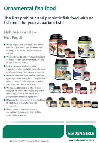 Ornamental fish food
The first prebiotic and probiotic fish food with no
fish meal for your aquarium fish!
We do not use any fish meal, since only a
handful of the more than 50,000 types of
fish kept in aquariums are actually fish-
eaters!
We also refuse to add any cheap fillers such
as those used by some manufacturers and
in commercial fish food.
Instead, we only use high-quality
ingredients in our foods (all those of animal
origin are derived from aquatic organisms).
We have consciously opted for handmade
quality products. We make no compromises
when it comes to selecting raw materials
and in our manufacturing process.
We’re proud to be able to offer a wide
range of ornamental fish foods: the first in
Germany to support fish health with
probiotic and prebiotic ingredients.
Of course the composition of the food takes
the optimum protein/fat ratio into
consideration.
We do not use potentially harmful
antioxidants (ethoxyquin, BHA, BHT) or
artificial preservatives.
Fish Are Friends –
Not Food!
Buy at: http://www.pro-shrimp.co.uk
 