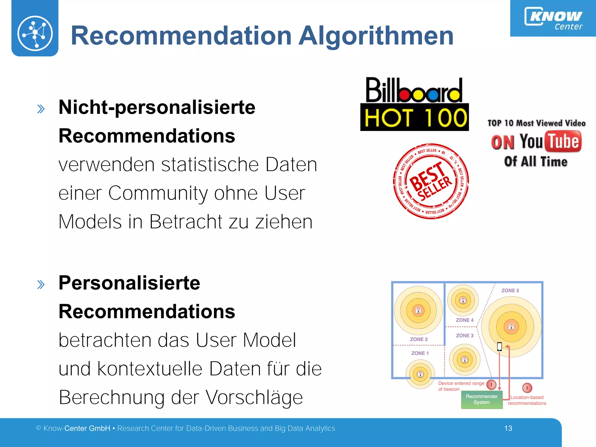 © Know-Center GmbH • Research Center for Data-Driven Business and Big Data Analytics
Recommendation Algorithmen
13
» Nicht-personalisierte
Recommendations
verwenden statistische Daten
einer Community ohne User
Models in Betracht zu ziehen
» Personalisierte
Recommendations
betrachten das User Model
und kontextuelle Daten für die
Berechnung der Vorschläge
 