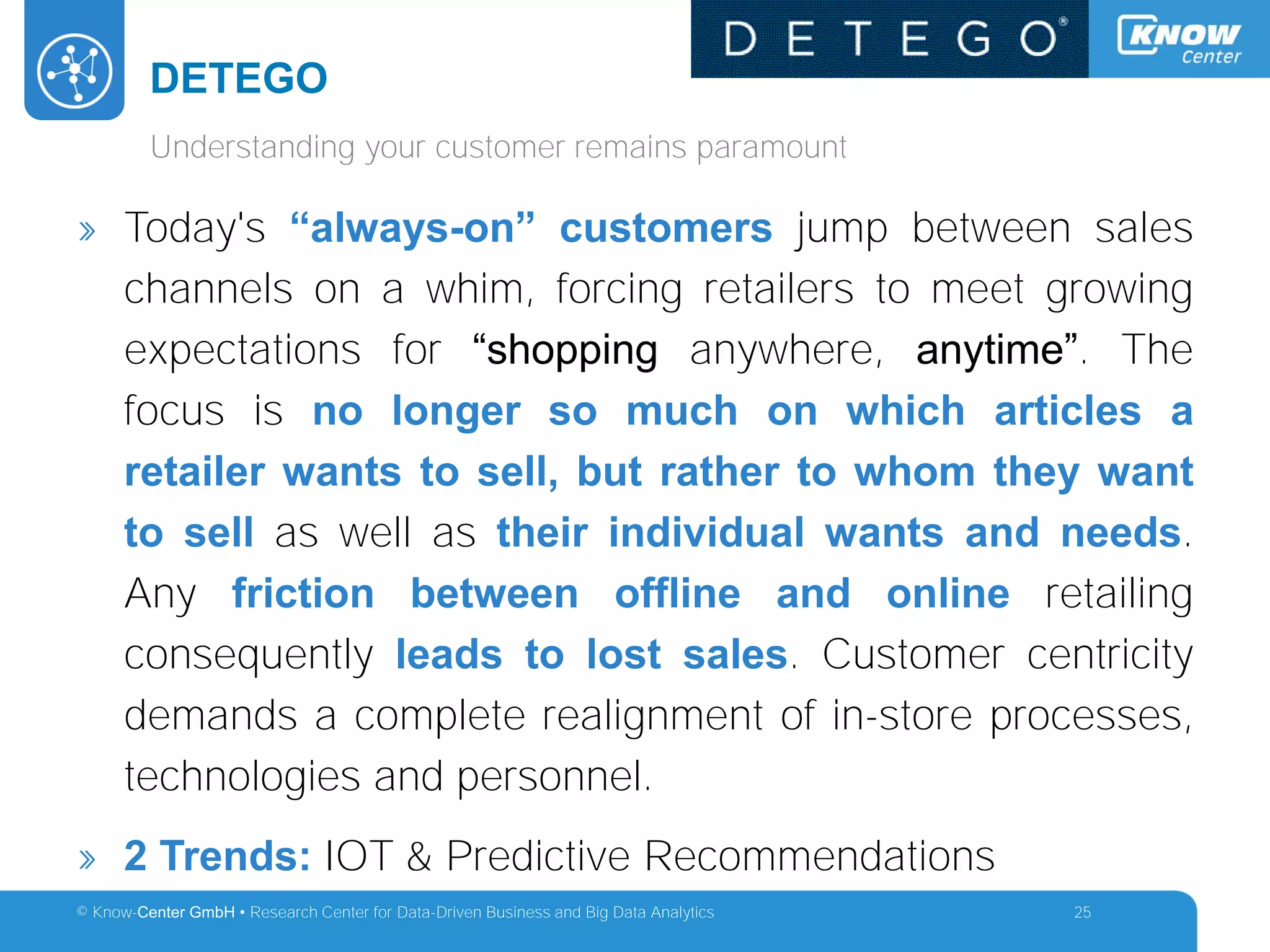 © Know-Center GmbH • Research Center for Data-Driven Business and Big Data Analytics
DETEGO
25
Understanding your customer remains paramount
» Today's “always-on” customers jump between sales
channels on a whim, forcing retailers to meet growing
expectations for “shopping anywhere, anytime”. The
focus is no longer so much on which articles a
retailer wants to sell, but rather to whom they want
to sell as well as their individual wants and needs.
Any friction between offline and online retailing
consequently leads to lost sales. Customer centricity
demands a complete realignment of in-store processes,
technologies and personnel.
» 2 Trends: IOT & Predictive Recommendations
 