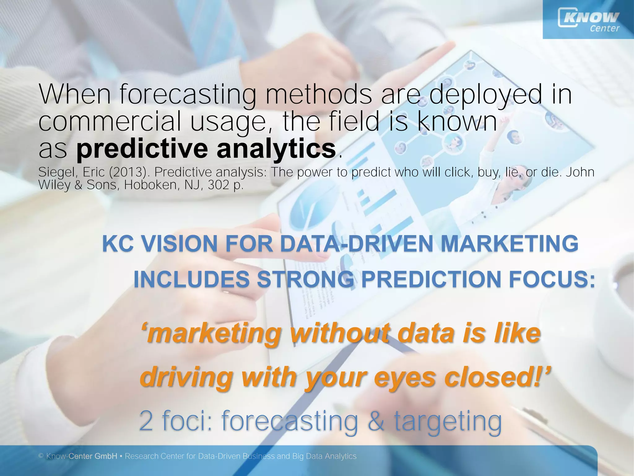 © Know-Center GmbH • Research Center for Data-Driven Business and Big Data Analytics
When forecasting methods are deployed in
commercial usage, the field is known
as predictive analytics.
Siegel, Eric (2013). Predictive analysis: The power to predict who will click, buy, lie, or die. John
Wiley & Sons, Hoboken, NJ, 302 p.
KC VISION FOR DATA-DRIVEN MARKETING
INCLUDES STRONG PREDICTION FOCUS:
‘marketing without data is like
driving with your eyes closed!’
2 foci: forecasting & targeting
 