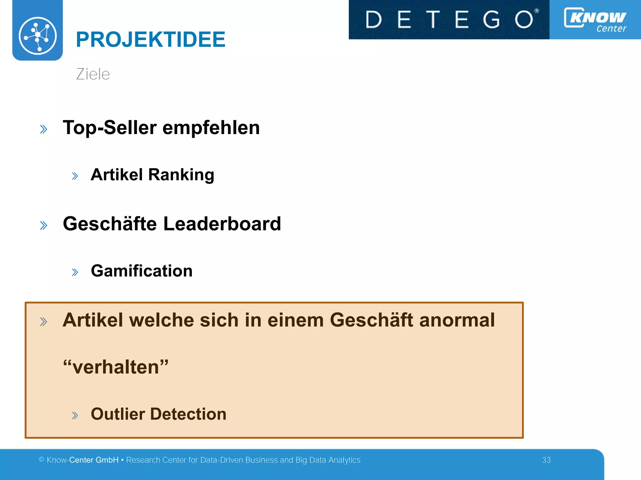 © Know-Center GmbH • Research Center for Data-Driven Business and Big Data Analytics
PROJEKTIDEE
33
» Top-Seller empfehlen
» Artikel Ranking
» Geschäfte Leaderboard
» Gamification
» Artikel welche sich in einem Geschäft anormal
“verhalten”
» Outlier Detection
Ziele
 
