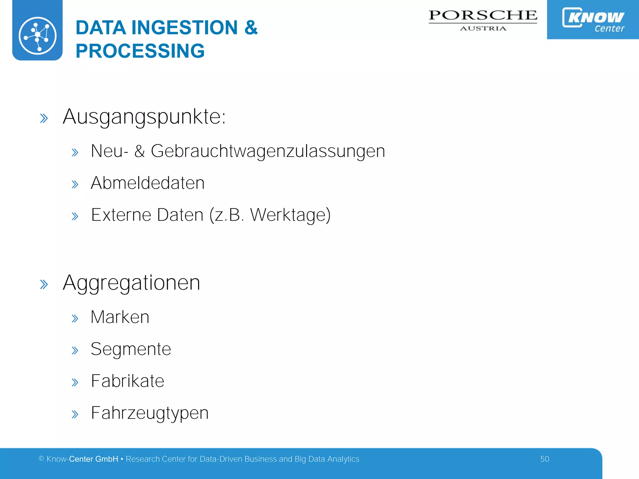 © Know-Center GmbH • Research Center for Data-Driven Business and Big Data Analytics
DATA INGESTION &
PROCESSING
50
» Ausgangspunkte:
» Neu- & Gebrauchtwagenzulassungen
» Abmeldedaten
» Externe Daten (z.B. Werktage)
» Aggregationen
» Marken
» Segmente
» Fabrikate
» Fahrzeugtypen
 