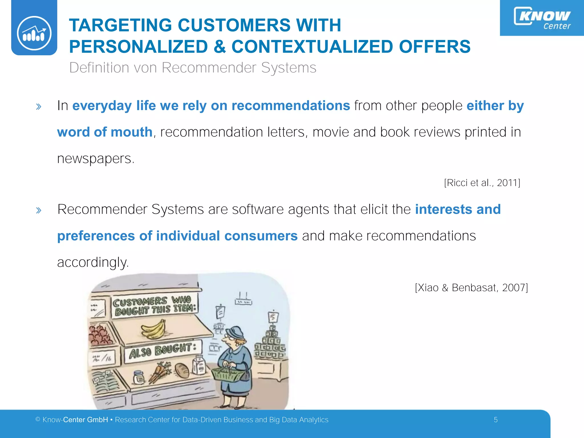 © Know-Center GmbH • Research Center for Data-Driven Business and Big Data Analytics
TARGETING CUSTOMERS WITH
PERSONALIZED & CONTEXTUALIZED OFFERS
5
Definition von Recommender Systems
» In everyday life we rely on recommendations from other people either by
word of mouth, recommendation letters, movie and book reviews printed in
newspapers.
[Ricci et al., 2011]
» Recommender Systems are software agents that elicit the interests and
preferences of individual consumers and make recommendations
accordingly.
[Xiao & Benbasat, 2007]
 