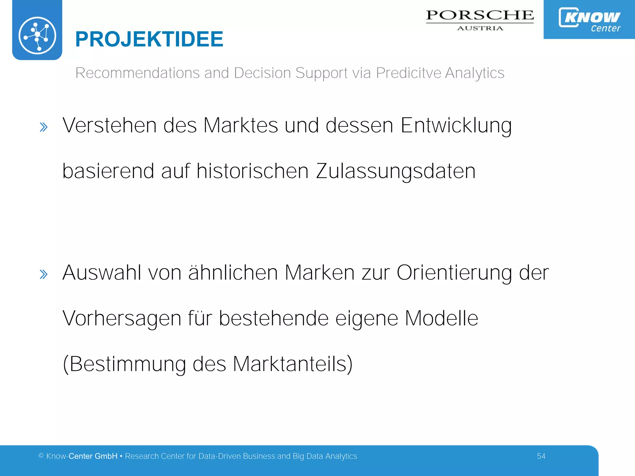 © Know-Center GmbH • Research Center for Data-Driven Business and Big Data Analytics
PROJEKTIDEE
54
Recommendations and Decision Support via Predicitve Analytics
» Verstehen des Marktes und dessen Entwicklung
basierend auf historischen Zulassungsdaten
» Auswahl von ähnlichen Marken zur Orientierung der
Vorhersagen für bestehende eigene Modelle
(Bestimmung des Marktanteils)
 