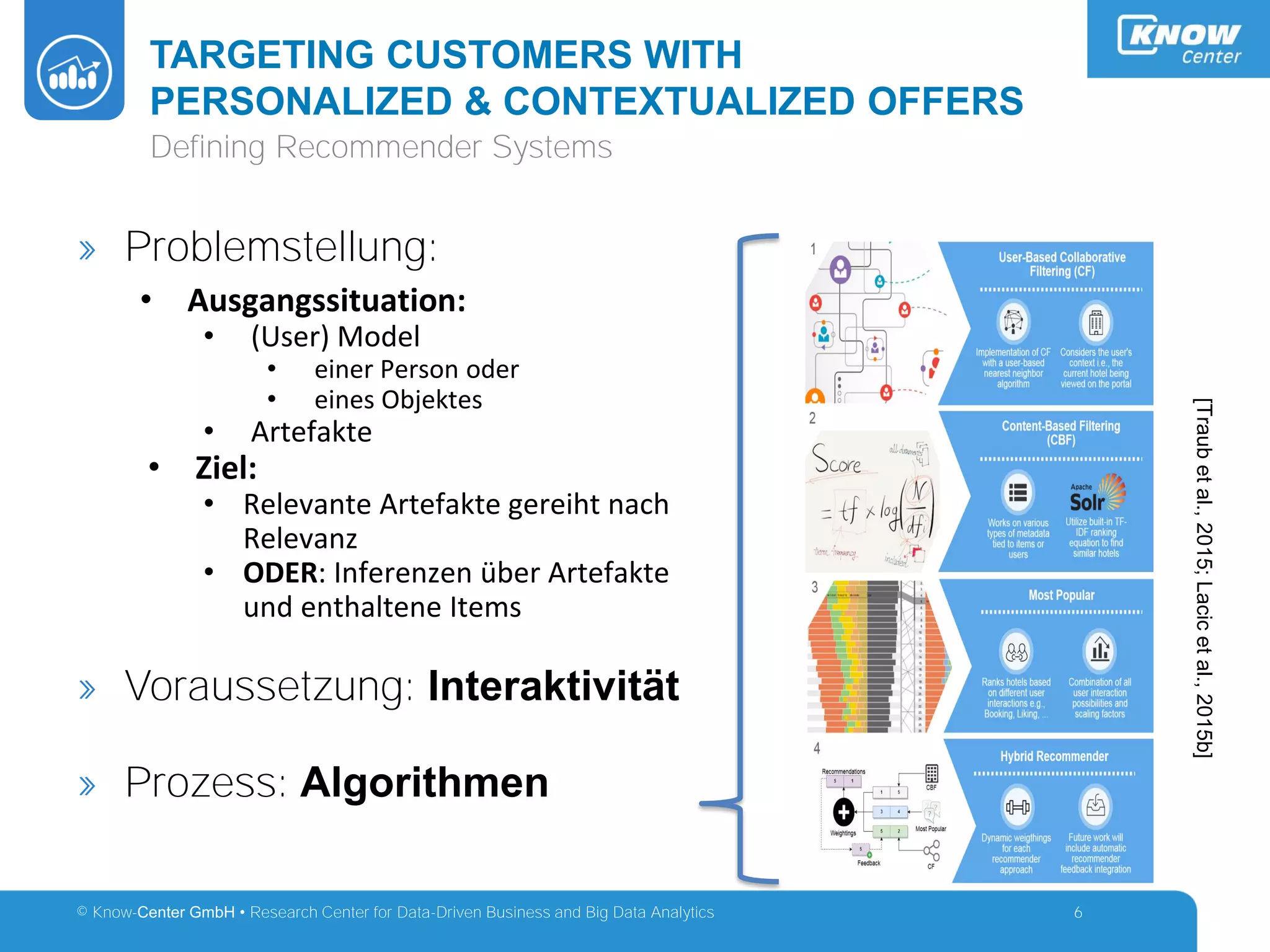 © Know-Center GmbH • Research Center for Data-Driven Business and Big Data Analytics
TARGETING CUSTOMERS WITH
PERSONALIZED & CONTEXTUALIZED OFFERS
6
Defining Recommender Systems
» Problemstellung:
• Ausgangssituation:
• (User) Model
• einer Person oder
• eines Objektes
• Artefakte
• Ziel:
• Relevante Artefakte gereiht nach
Relevanz
• ODER: Inferenzen über Artefakte
und enthaltene Items
» Voraussetzung: Interaktivität
» Prozess: Algorithmen
[Traubetal.,2015;Lacicetal.,2015b]
 
